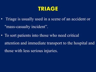 TRIAGE
• Triage is usually used in a scene of an accident or
"mass-casualty incident”.
• To sort patients into those who need critical
attention and immediate transport to the hospital and
those with less serious injuries.
 