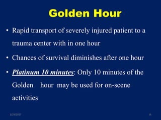 Golden Hour
• Rapid transport of severely injured patient to a
trauma center with in one hour
• Chances of survival diminishes after one hour
• Platinum 10 minutes: Only 10 minutes of the
Golden hour may be used for on-scene
activities
1/29/2017 16
 