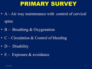 PRIMARY SURVEY
• A – Air way maintenance with control of cervical
spine
• B – Breathing & Oxygenation
• C – Circulation & Control of bleeding
• D – Disability
• E – Exposure & avoidance
1/29/2017 17
 