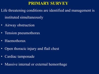 PRIMARY SURVEY
Life threatening conditions are identified and management is
instituted simultaneously
• Airway obstruction
• Tension pneumothorax
• Haemothorax
• Open thoracic injury and flail chest
• Cardiac tamponade
• Massive internal or external hemorrhage
 