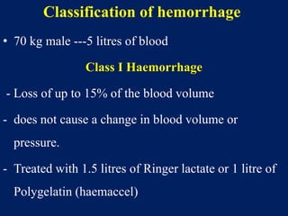 Classification of hemorrhage
• 70 kg male ---5 litres of blood
Class I Haemorrhage
- Loss of up to 15% of the blood volume
- does not cause a change in blood volume or
pressure.
- Treated with 1.5 litres of Ringer lactate or 1 litre of
Polygelatin (haemaccel)
 