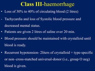 Class III-haemorrhage
• Loss of 30% to 40% of circulating blood (2 litres)
- Tachycardia and loss of Systolic blood pressure and
decreased mental status.
• Patients are given 2 litres of saline over 20 min.
• Blood pressure should be maintained with crystalloid until
blood is ready.
• Recurrent hypotension- 2liters of crystalloid + type-specific
or non–cross-matched universal-donor (i.e., group O neg)
blood is given.
 
