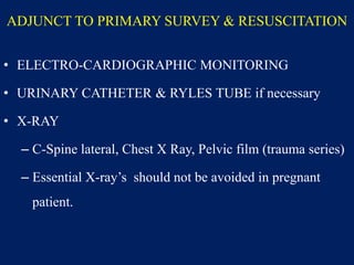 ADJUNCT TO PRIMARY SURVEY & RESUSCITATION
• ELECTRO-CARDIOGRAPHIC MONITORING
• URINARY CATHETER & RYLES TUBE if necessary
• X-RAY
– C-Spine lateral, Chest X Ray, Pelvic film (trauma series)
– Essential X-ray’s should not be avoided in pregnant
patient.
 