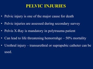 PELVIC INJURIES
• Pelvic injury is one of the major cause for death
• Pelvic injuries are assessed during secondary survey
• Pelvis X-Ray is mandatory in polytrauma patient
• Can lead to life threatening hemorrahge – 50% mortality
• Urethral injury – transurethral or suprapubic catheter can be
used.
 