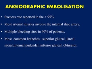 ANGIOGRAPHIC EMBOLISATION
• Success rate reported in the > 95%
• Most arterial injuries involve the internal iliac artery.
• Multiple bleeding sites in 40% of patients.
• Most common branches : superior gluteal, lareal
sacral,internal pudendal, inferior gluteal, obturator.
 