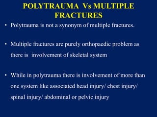 POLYTRAUMA Vs MULTIPLE
FRACTURES
• Polytrauma is not a synonym of multiple fractures.
• Multiple fractures are purely orthopaedic problem as
there is involvement of skeletal system
• While in polytrauma there is involvement of more than
one system like associated head injury/ chest injury/
spinal injury/ abdominal or pelvic injury
 