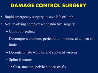 DAMAGE CONTROL SURGERY
• Rapid emergency surgery to save life or limb
• Not involving complex reconstructive surgery
– Control bleeding
– Decompress cranium, pericardium, thorax, abdomen and
limbs
– Decontaminate wounds and ruptured viscera
– Splint fractures
• Cast, traction, pelvic binder, ex-fix
 