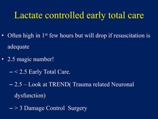 Lactate controlled early total care
• Often high in 1st few hours but will drop if resuscitation is
adequate
• 2.5 magic number!
– < 2.5 Early Total Care.
– 2.5 – Look at TREND( Trauma related Neuronal
dysfunction)
– > 3 Damage Control Surgery
 