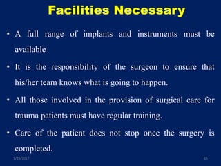 Facilities Necessary
• A full range of implants and instruments must be
available
• It is the responsibility of the surgeon to ensure that
his/her team knows what is going to happen.
• All those involved in the provision of surgical care for
trauma patients must have regular training.
• Care of the patient does not stop once the surgery is
completed.
1/29/2017 65
 