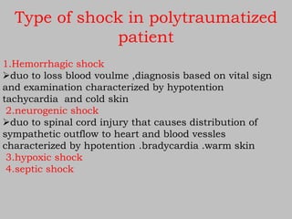 Type of shock in polytraumatized
patient
1.Hemorrhagic shock
duo to loss blood voulme ,diagnosis based on vital sign
and examination characterized by hypotention
tachycardia and cold skin
2.neurogenic shock
duo to spinal cord injury that causes distribution of
sympathetic outflow to heart and blood vessles
characterized by hpotention .bradycardia .warm skin
3.hypoxic shock
4.septic shock
 