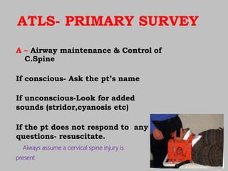 ATLS- PRIMARY SURVEY
A – Airway maintenance & Control of
C.Spine
If conscious- Ask the pt’s name
If unconscious-Look for added
sounds (stridor,cyanosis etc)
If the pt does not respond to any
questions- resuscitate.
 Always assume a cervical spine injury is
present
 