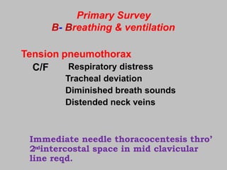 Primary Survey
B- Breathing & ventilation
Tension pneumothorax
C/F Respiratory distress
Tracheal deviation
Diminished breath sounds
Distended neck veins
Immediate needle thoracocentesis thro’
2ndintercostal space in mid clavicular
line reqd.
 