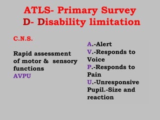 ATLS- Primary Survey
D- Disability limitation
C.N.S.
Rapid assessment
of motor & sensory
functions
AVPU
A.-Alert
V.-Responds to
Voice
P.-Responds to
Pain
U.-Unresponsive
Pupil.-Size and
reaction
 