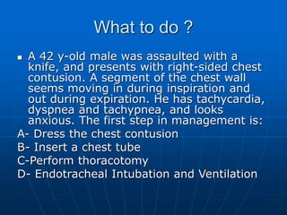 What to do ?
 A 42 y-old male was assaulted with a
knife, and presents with right-sided chest
contusion. A segment of the chest wall
seems moving in during inspiration and
out during expiration. He has tachycardia,
dyspnea and tachypnea, and looks
anxious. The first step in management is:
A- Dress the chest contusion
B- Insert a chest tube
C-Perform thoracotomy
D- Endotracheal Intubation and Ventilation
 