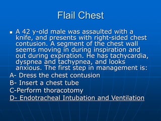 Flail Chest
 A 42 y-old male was assaulted with a
knife, and presents with right-sided chest
contusion. A segment of the chest wall
seems moving in during inspiration and
out during expiration. He has tachycardia,
dyspnea and tachypnea, and looks
anxious. The first step in management is:
A- Dress the chest contusion
B- Insert a chest tube
C-Perform thoracotomy
D- Endotracheal Intubation and Ventilation
 