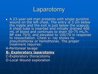 Laparotomy
 A 23-year-old man presents with single gunshot
wound on the left chest. The entry is 3 cm below
the nipple and the exit is just below the scapula.
A chest tube is inserted and initially drained 400
mL of blood and continues to drain 50-75 mL/h.
BP was 70/0, and elevated to 100/70 in response
to resuscitation. Chest x– ray shows no
pneumothorax or hemothorax. The proper
treatment requires:
A-Peritoneal lavage
B- Exploratory laparotomy
C-Exploratory thoracotomy
D-Local Wound exploration
 