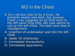 NG in the Chest
A 16-y-old boy was hit by a truck. He
presents awake and alert, but anxious.
Chest x-ray suggests an air-fluid level in
the left lower lung field. NG tube seems to
coil up the left chest. The best next step in
management:
A- Insertion of underwater seal into the left
chest
B- Upper GI endoscopy
C- Immediate thoracotomy
D- Immediate laparotomy
 