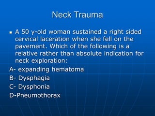 Neck Trauma
 A 50 y-old woman sustained a right sided
cervical laceration when she fell on the
pavement. Which of the following is a
relative rather than absolute indication for
neck exploration:
A- expanding hematoma
B- Dysphagia
C- Dysphonia
D-Pneumothorax
 