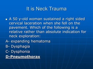 It is Neck Trauma
 A 50 y-old woman sustained a right sided
cervical laceration when she fell on the
pavement. Which of the following is a
relative rather than absolute indication for
neck exploration:
A- expanding hematoma
B- Dysphagia
C- Dysphonia
D-Pneumothorax
 