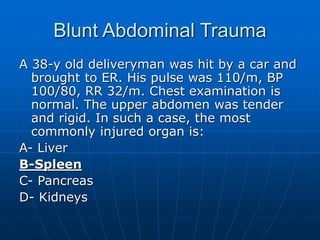 Blunt Abdominal Trauma
A 38-y old deliveryman was hit by a car and
brought to ER. His pulse was 110/m, BP
100/80, RR 32/m. Chest examination is
normal. The upper abdomen was tender
and rigid. In such a case, the most
commonly injured organ is:
A- Liver
B-Spleen
C- Pancreas
D- Kidneys
 