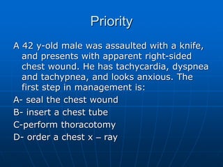 Priority
A 42 y-old male was assaulted with a knife,
and presents with apparent right-sided
chest wound. He has tachycardia, dyspnea
and tachypnea, and looks anxious. The
first step in management is:
A- seal the chest wound
B- insert a chest tube
C-perform thoracotomy
D- order a chest x – ray
 