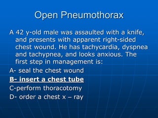 Open Pneumothorax
A 42 y-old male was assaulted with a knife,
and presents with apparent right-sided
chest wound. He has tachycardia, dyspnea
and tachypnea, and looks anxious. The
first step in management is:
A- seal the chest wound
B- insert a chest tube
C-perform thoracotomy
D- order a chest x – ray
 