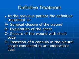 Definitive Treatment
 In the previous patient the definitive
treatment is:
A- Surgical closure of the wound
B- Exploration of the chest
C- Closure of the wound with chest
tube
D- Insertion of a cannula in the pleural
space connected to an underwater
seal
 