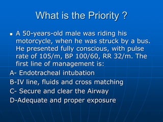 What is the Priority ?
 A 50-years-old male was riding his
motorcycle, when he was struck by a bus.
He presented fully conscious, with pulse
rate of 105/m, BP 100/60, RR 32/m. The
first line of management is:
A- Endotracheal intubation
B-IV line, fluids and cross matching
C- Secure and clear the Airway
D-Adequate and proper exposure
 