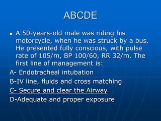 ABCDE
 A 50-years-old male was riding his
motorcycle, when he was struck by a bus.
He presented fully conscious, with pulse
rate of 105/m, BP 100/60, RR 32/m. The
first line of management is:
A- Endotracheal intubation
B-IV line, fluids and cross matching
C- Secure and clear the Airway
D-Adequate and proper exposure
 
