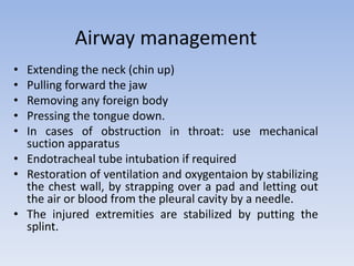 Airway management
• Extending the neck (chin up)
• Pulling forward the jaw
• Removing any foreign body
• Pressing the tongue down.
• In cases of obstruction in throat: use mechanical
suction apparatus
• Endotracheal tube intubation if required
• Restoration of ventilation and oxygentaion by stabilizing
the chest wall, by strapping over a pad and letting out
the air or blood from the pleural cavity by a needle.
• The injured extremities are stabilized by putting the
splint.
 