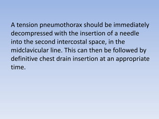 A tension pneumothorax should be immediately
decompressed with the insertion of a needle
into the second intercostal space, in the
midclavicular line. This can then be followed by
definitive chest drain insertion at an appropriate
time.
 