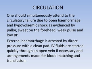 CIRCULATION
One should simultaneously attend to the
circulatory failure due to open haemorrhage
and hypovolaemic shock as evidenced by
pallor, sweat on the forehead, weak pulse and
low BP.
External haemorrhage is arrested by direct
pressure with a clean pad. IV fluids are started
quickly through an open vein if necessary and
arrangements made for blood matching and
transfusion.
 
