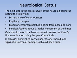 Neurological Status
The next step is the quick survey of the neurological status
noting the following:
• Disturbance of consciousness
• Pupillary changes
• Blood or cerebrospinal fluid oozing from nose and ears
• Paralysis/spontaneous or reflex movement of the limbs
One should record the level of consciousness the time Of
first examination using the gow Coma Scale.
In all cases diminished consciousness, one should look
signs of intracranial damage such as dilated pupil.
 