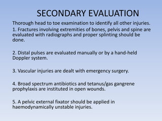 SECONDARY EVALUATION
Thorough head to toe examination to identify all other injuries.
1. Fractures involving extremities of bones, pelvis and spine are
evaluated with radiographs and proper splinting should be
done.
2. Distal pulses are evaluated manually or by a hand-held
Doppler system.
3. Vascular injuries are dealt with emergency surgery.
4. Broad spectrum antibiotics and tetanus/gas gangrene
prophylaxis are instituted in open wounds.
5. A pelvic external fixator should be applied in
haemodynamically unstable injuries.
 