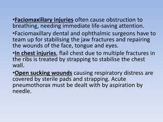 •Faciomaxillary injuries often cause obstruction to
breathing, needing immediate life-saving attention.
•Faciomaxillary dental and ophthalmic surgeons have to
team up for stabilising the jaw fractures and repairing
the wounds of the face, tongue and eyes.
•In chest injuries, flail chest due to multiple fractures in
the ribs is treated by strapping to stabilise the chest
wall.
•Open sucking wounds causing respiratory distress are
covered by sterile pads and strapping. Acute
pneumothorax must be dealt with by aspiration by
needle.
 