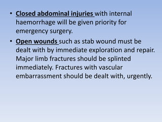 • Closed abdominal injuries with internal
haemorrhage will be given priority for
emergency surgery.
• Open wounds such as stab wound must be
dealt with by immediate exploration and repair.
Major limb fractures should be splinted
immediately. Fractures with vascular
embarrassment should be dealt with, urgently.
 