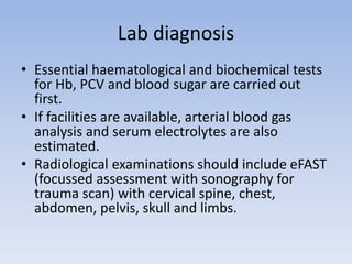 Lab diagnosis
• Essential haematological and biochemical tests
for Hb, PCV and blood sugar are carried out
first.
• If facilities are available, arterial blood gas
analysis and serum electrolytes are also
estimated.
• Radiological examinations should include eFAST
(focussed assessment with sonography for
trauma scan) with cervical spine, chest,
abdomen, pelvis, skull and limbs.
 