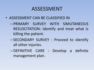 ASSESSMENT
• ASSESSMENT CAN BE CLASSIFIED IN
–PRIMARY SURVEY WITH SIMUTANEOUS
RESUSCITATION: Identify and treat what is
killing the patient.
–SECONDARY SURVEY : Proceed to identify
all other injuries.
–DEFINITIVE CARE : Develop a definite
management plan.
 
