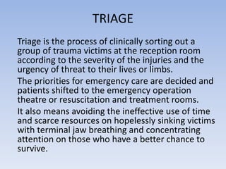 TRIAGE
Triage is the process of clinically sorting out a
group of trauma victims at the reception room
according to the severity of the injuries and the
urgency of threat to their lives or limbs.
The priorities for emergency care are decided and
patients shifted to the emergency operation
theatre or resuscitation and treatment rooms.
It also means avoiding the ineffective use of time
and scarce resources on hopelessly sinking victims
with terminal jaw breathing and concentrating
attention on those who have a better chance to
survive.
 