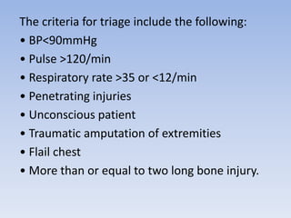 The criteria for triage include the following:
• BP<90mmHg
• Pulse >120/min
• Respiratory rate >35 or <12/min
• Penetrating injuries
• Unconscious patient
• Traumatic amputation of extremities
• Flail chest
• More than or equal to two long bone injury.
 