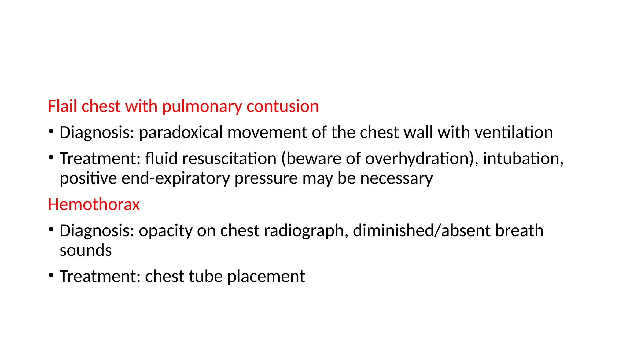 Flail chest with pulmonary contusion
• Diagnosis: paradoxical movement of the chest wall with ventilation
• Treatment: fluid resuscitation (beware of overhydration), intubation,
positive end-expiratory pressure may be necessary
Hemothorax
• Diagnosis: opacity on chest radiograph, diminished/absent breath
sounds
• Treatment: chest tube placement
 