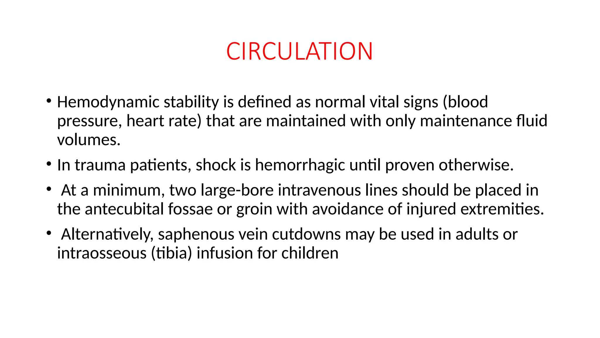 CIRCULATION
• Hemodynamic stability is defined as normal vital signs (blood
pressure, heart rate) that are maintained with only maintenance fluid
volumes.
• In trauma patients, shock is hemorrhagic until proven otherwise.
• At a minimum, two large-bore intravenous lines should be placed in
the antecubital fossae or groin with avoidance of injured extremities.
• Alternatively, saphenous vein cutdowns may be used in adults or
intraosseous (tibia) infusion for children
 