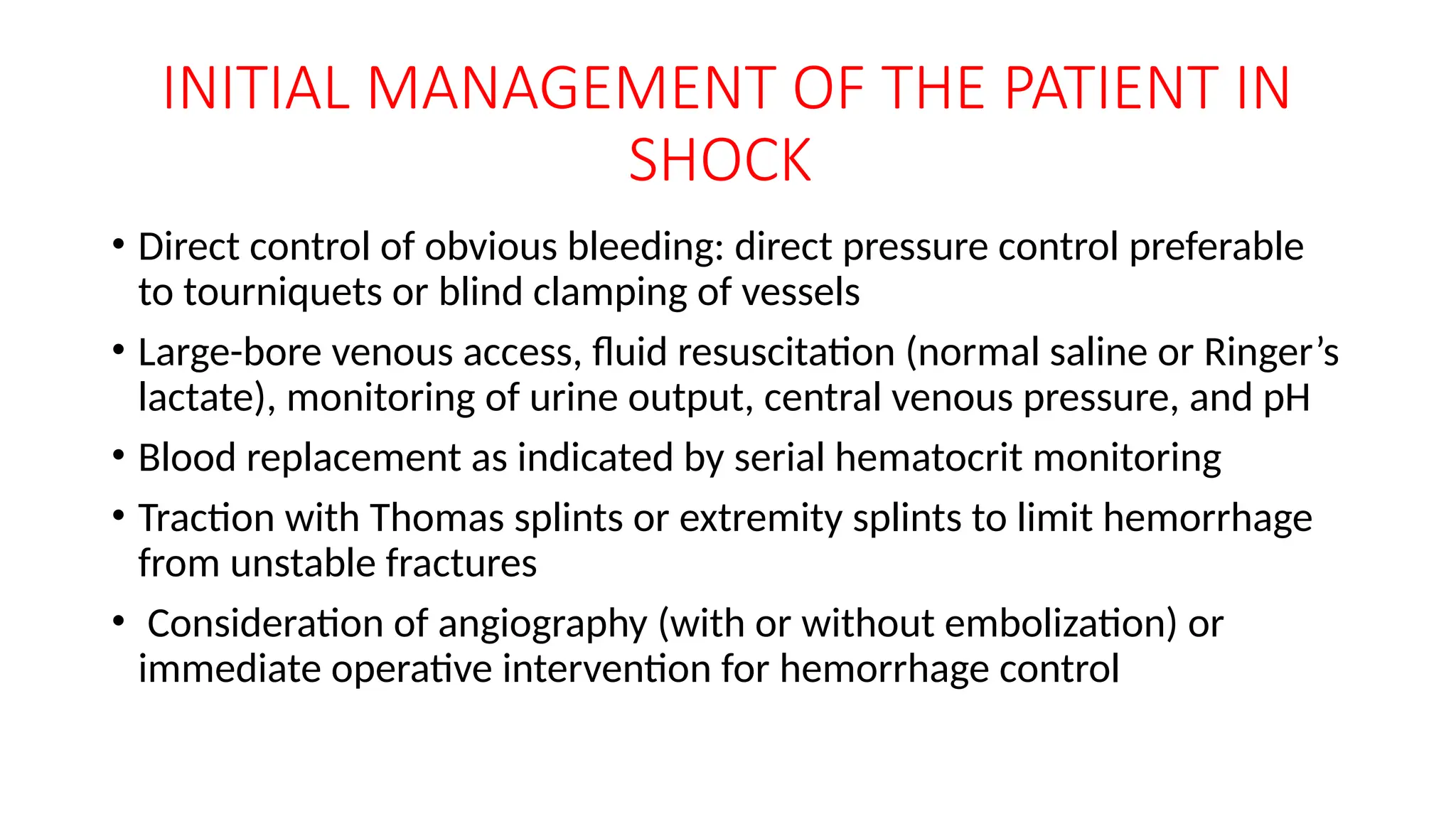 INITIAL MANAGEMENT OF THE PATIENT IN
SHOCK
• Direct control of obvious bleeding: direct pressure control preferable
to tourniquets or blind clamping of vessels
• Large-bore venous access, fluid resuscitation (normal saline or Ringer’s
lactate), monitoring of urine output, central venous pressure, and pH
• Blood replacement as indicated by serial hematocrit monitoring
• Traction with Thomas splints or extremity splints to limit hemorrhage
from unstable fractures
• Consideration of angiography (with or without embolization) or
immediate operative intervention for hemorrhage control
 