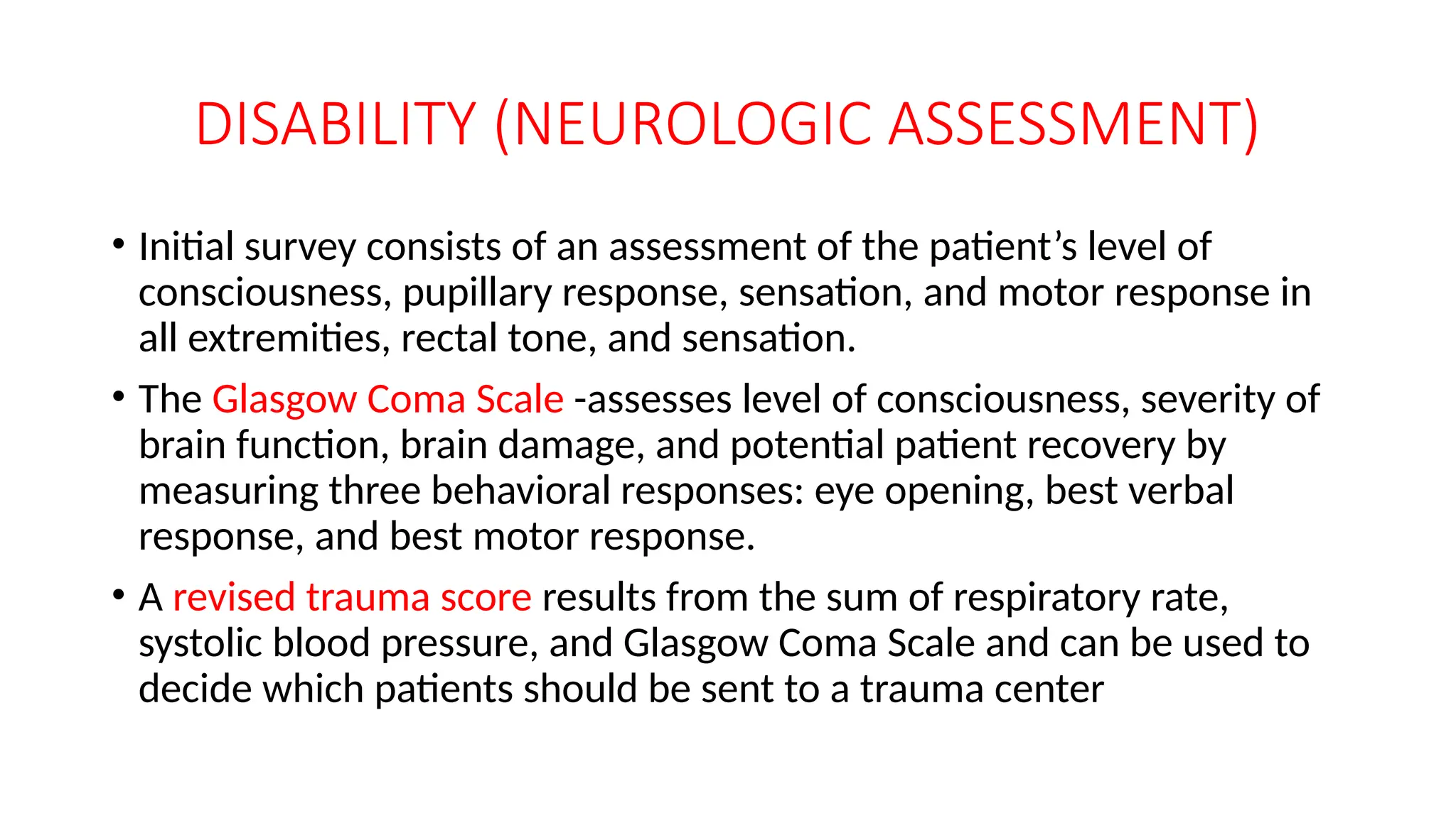 DISABILITY (NEUROLOGIC ASSESSMENT)
• Initial survey consists of an assessment of the patient’s level of
consciousness, pupillary response, sensation, and motor response in
all extremities, rectal tone, and sensation.
• The Glasgow Coma Scale -assesses level of consciousness, severity of
brain function, brain damage, and potential patient recovery by
measuring three behavioral responses: eye opening, best verbal
response, and best motor response.
• A revised trauma score results from the sum of respiratory rate,
systolic blood pressure, and Glasgow Coma Scale and can be used to
decide which patients should be sent to a trauma center
 