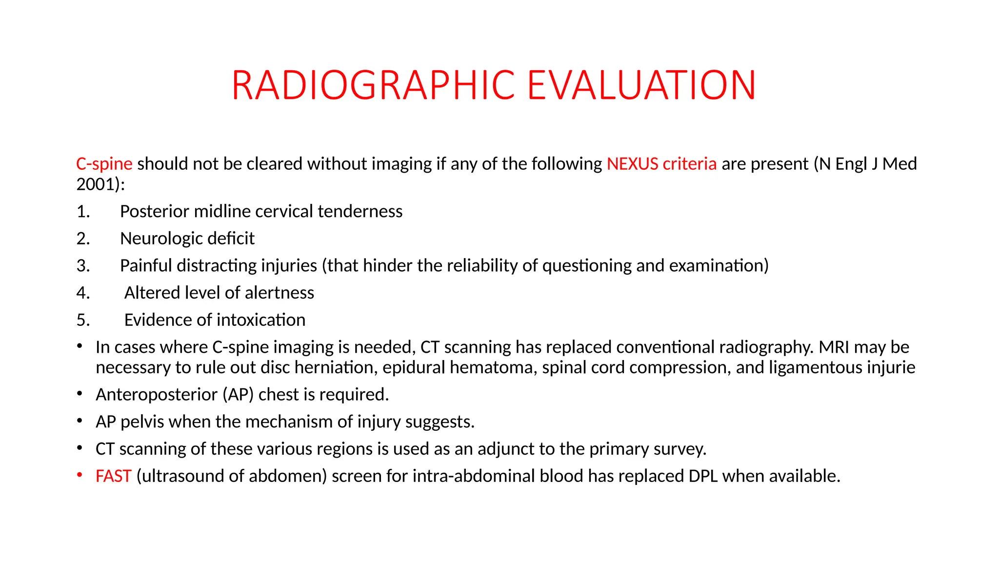 RADIOGRAPHIC EVALUATION
C-spine should not be cleared without imaging if any of the following NEXUS criteria are present (N Engl J Med
2001):
1. Posterior midline cervical tenderness
2. Neurologic deficit
3. Painful distracting injuries (that hinder the reliability of questioning and examination)
4. Altered level of alertness
5. Evidence of intoxication
• In cases where C-spine imaging is needed, CT scanning has replaced conventional radiography. MRI may be
necessary to rule out disc herniation, epidural hematoma, spinal cord compression, and ligamentous injurie
• Anteroposterior (AP) chest is required.
• AP pelvis when the mechanism of injury suggests.
• CT scanning of these various regions is used as an adjunct to the primary survey.
• FAST (ultrasound of abdomen) screen for intra-abdominal blood has replaced DPL when available.
 