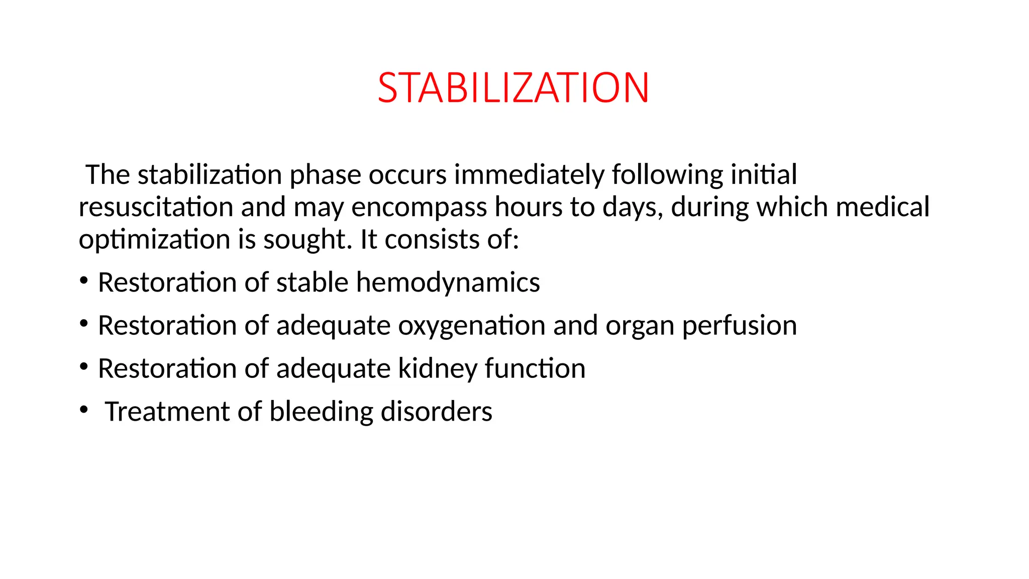 STABILIZATION
The stabilization phase occurs immediately following initial
resuscitation and may encompass hours to days, during which medical
optimization is sought. It consists of:
• Restoration of stable hemodynamics
• Restoration of adequate oxygenation and organ perfusion
• Restoration of adequate kidney function
• Treatment of bleeding disorders
 