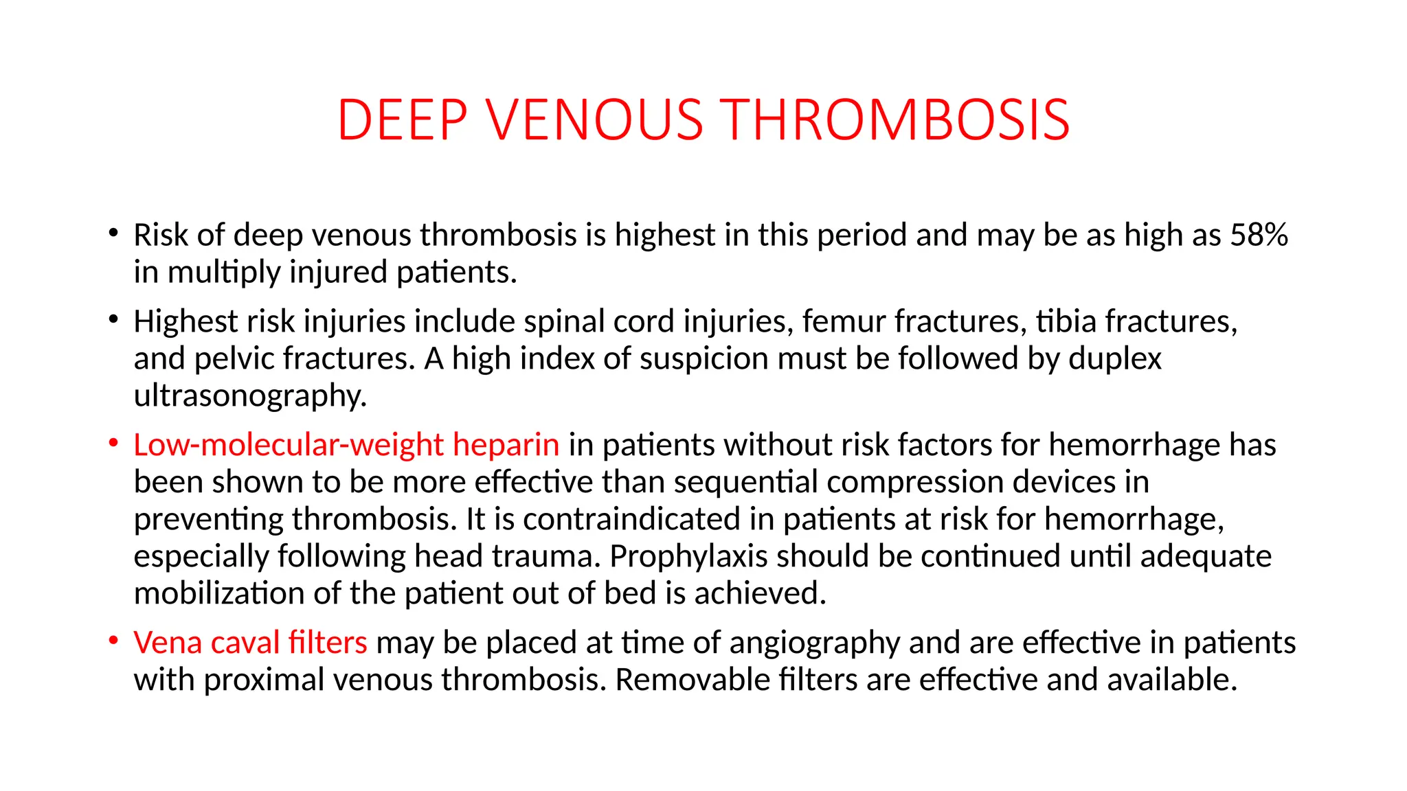 DEEP VENOUS THROMBOSIS
• Risk of deep venous thrombosis is highest in this period and may be as high as 58%
in multiply injured patients.
• Highest risk injuries include spinal cord injuries, femur fractures, tibia fractures,
and pelvic fractures. A high index of suspicion must be followed by duplex
ultrasonography.
• Low-molecular-weight heparin in patients without risk factors for hemorrhage has
been shown to be more effective than sequential compression devices in
preventing thrombosis. It is contraindicated in patients at risk for hemorrhage,
especially following head trauma. Prophylaxis should be continued until adequate
mobilization of the patient out of bed is achieved.
• Vena caval filters may be placed at time of angiography and are effective in patients
with proximal venous thrombosis. Removable filters are effective and available.
 