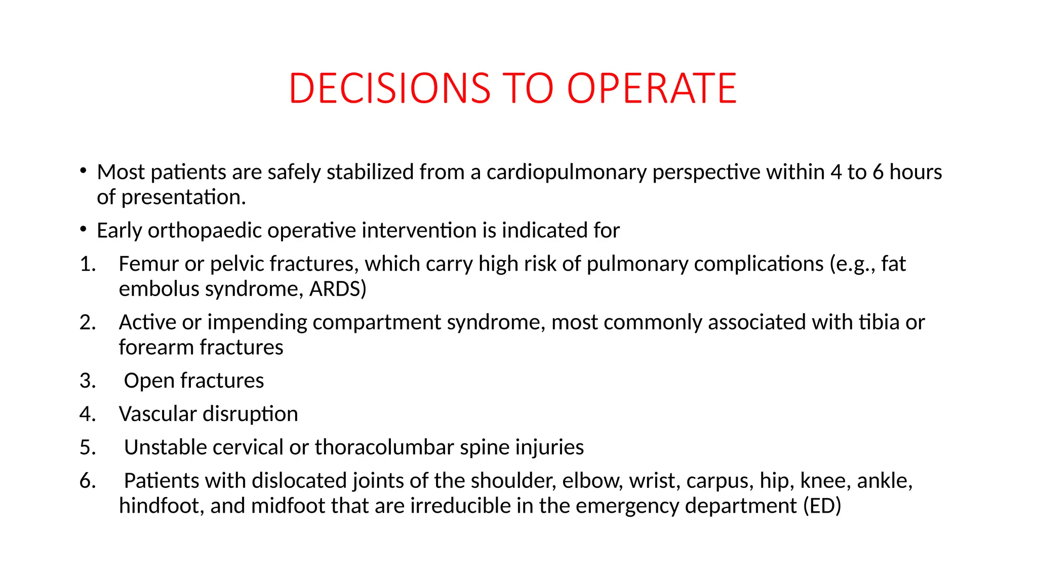 DECISIONS TO OPERATE
• Most patients are safely stabilized from a cardiopulmonary perspective within 4 to 6 hours
of presentation.
• Early orthopaedic operative intervention is indicated for
1. Femur or pelvic fractures, which carry high risk of pulmonary complications (e.g., fat
embolus syndrome, ARDS)
2. Active or impending compartment syndrome, most commonly associated with tibia or
forearm fractures
3. Open fractures
4. Vascular disruption
5. Unstable cervical or thoracolumbar spine injuries
6. Patients with dislocated joints of the shoulder, elbow, wrist, carpus, hip, knee, ankle,
hindfoot, and midfoot that are irreducible in the emergency department (ED)
 