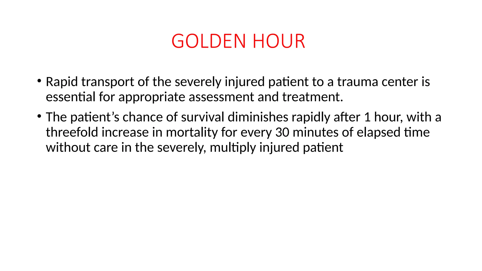 GOLDEN HOUR
• Rapid transport of the severely injured patient to a trauma center is
essential for appropriate assessment and treatment.
• The patient’s chance of survival diminishes rapidly after 1 hour, with a
threefold increase in mortality for every 30 minutes of elapsed time
without care in the severely, multiply injured patient
 