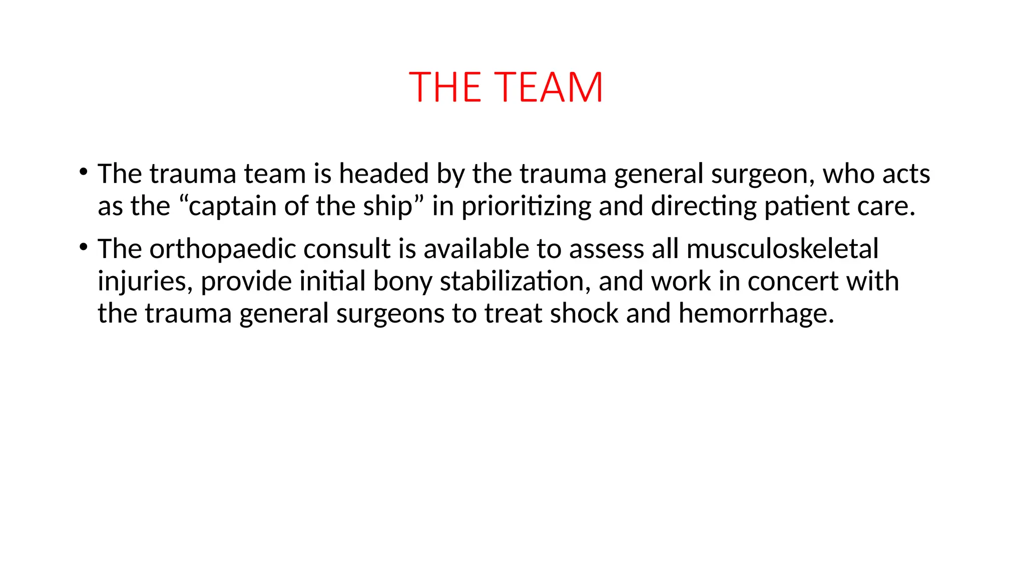 THE TEAM
• The trauma team is headed by the trauma general surgeon, who acts
as the “captain of the ship” in prioritizing and directing patient care.
• The orthopaedic consult is available to assess all musculoskeletal
injuries, provide initial bony stabilization, and work in concert with
the trauma general surgeons to treat shock and hemorrhage.
 